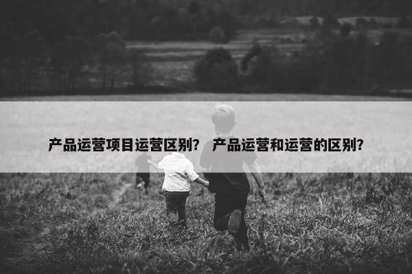 产品运营项目运营区别？ 产品运营和运营的区别？