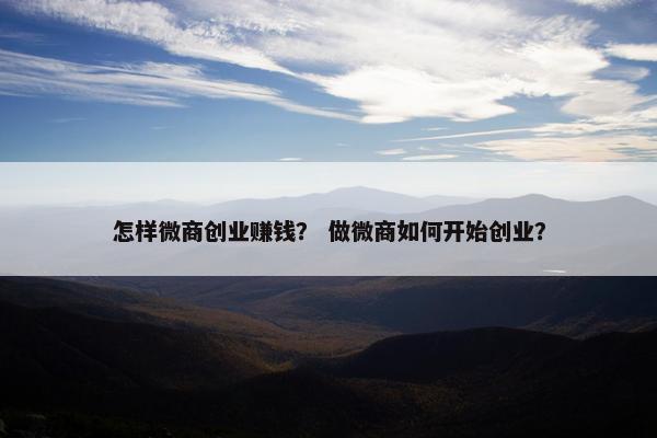 怎样微商创业赚钱？ 做微商如何开始创业？
