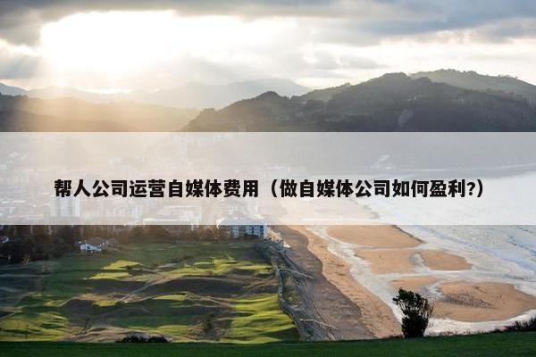 帮人公司运营自媒体费用（做自媒体公司如何盈利?）