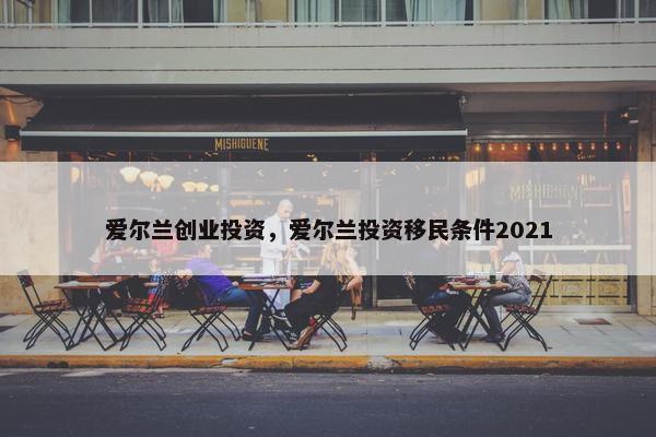 爱尔兰创业投资，爱尔兰投资移民条件2021