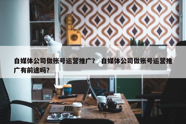 自媒体公司做账号运营推广？ 自媒体公司做账号运营推广有前途吗？