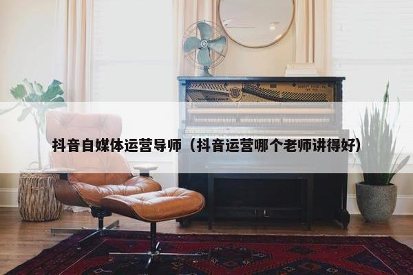 抖音自媒体运营导师（抖音运营哪个老师讲得好）