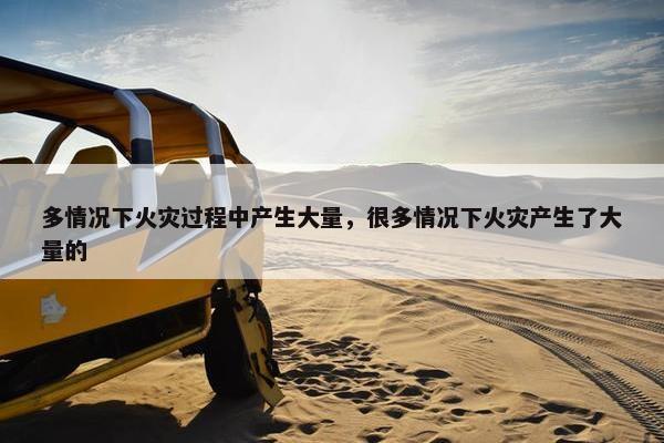 多情况下火灾过程中产生大量，很多情况下火灾产生了大量的