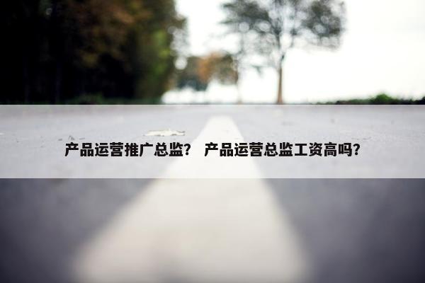 产品运营推广总监？ 产品运营总监工资高吗？