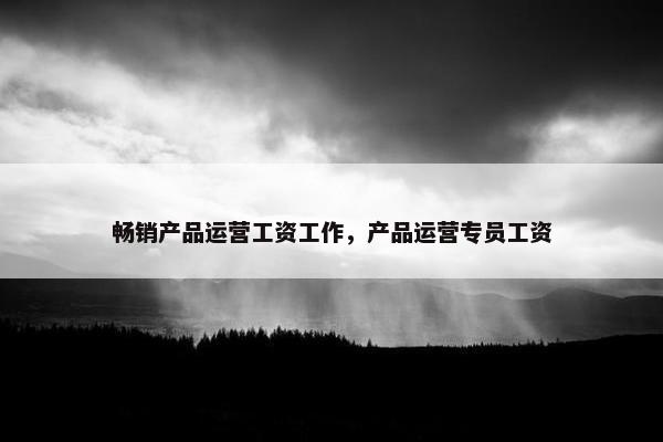畅销产品运营工资工作，产品运营专员工资