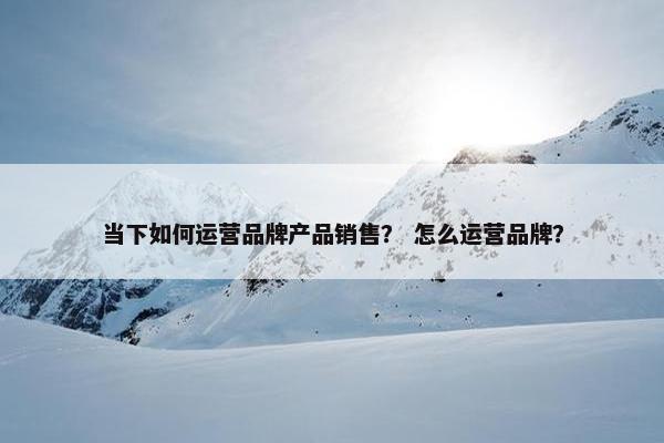 当下如何运营品牌产品销售？ 怎么运营品牌？