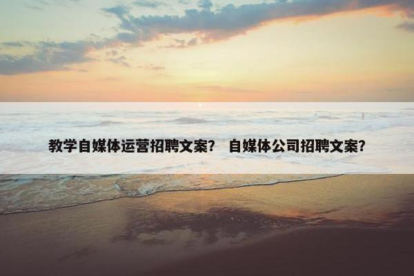 教学自媒体运营招聘文案？ 自媒体公司招聘文案？