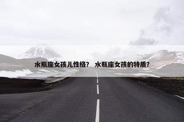 水瓶座女孩儿性格？ 水瓶座女孩的特质？