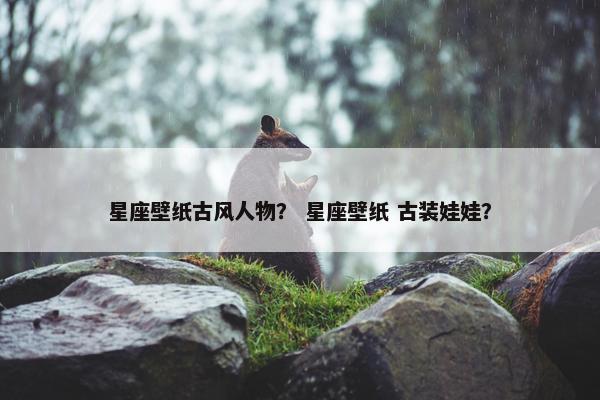 星座壁纸古风人物？ 星座壁纸 古装娃娃？
