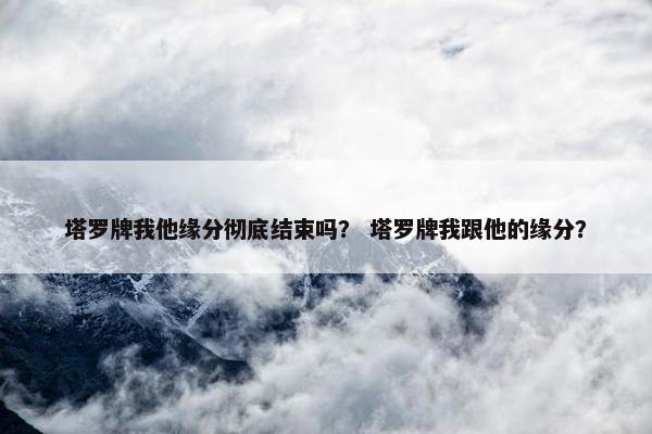 塔罗牌我他缘分彻底结束吗？ 塔罗牌我跟他的缘分？