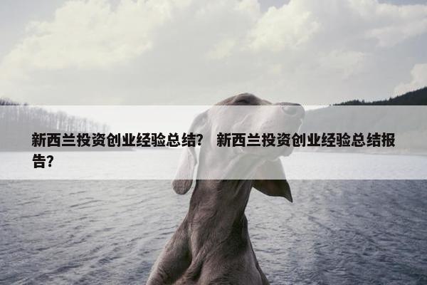 新西兰投资创业经验总结？ 新西兰投资创业经验总结报告？