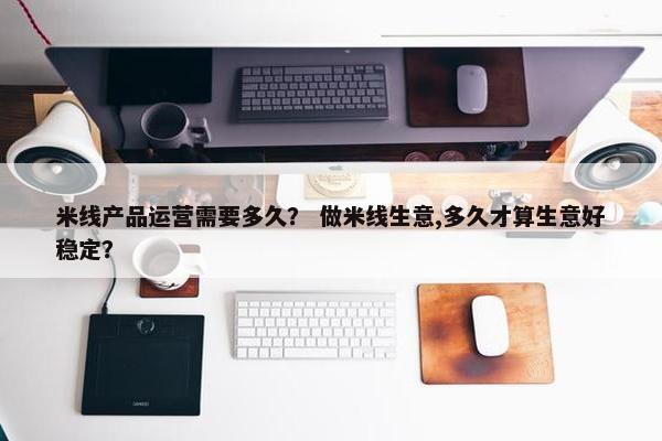 米线产品运营需要多久？ 做米线生意,多久才算生意好稳定？
