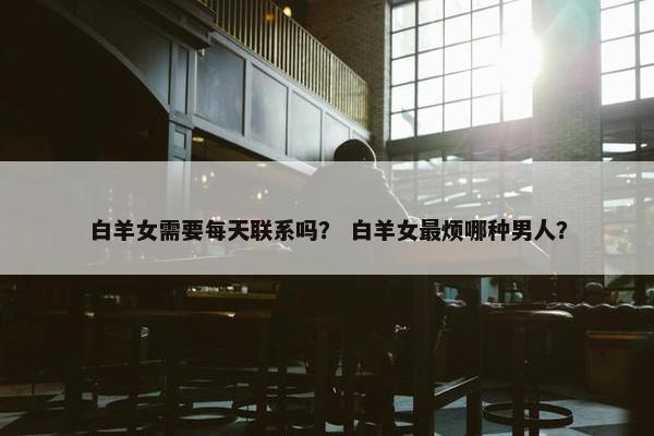 白羊女需要每天联系吗？ 白羊女最烦哪种男人？