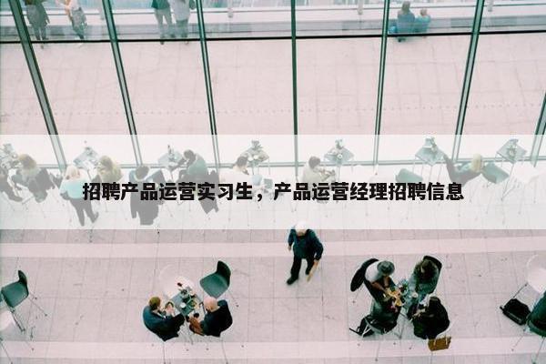 招聘产品运营实习生，产品运营经理招聘信息