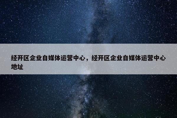 经开区企业自媒体运营中心，经开区企业自媒体运营中心地址