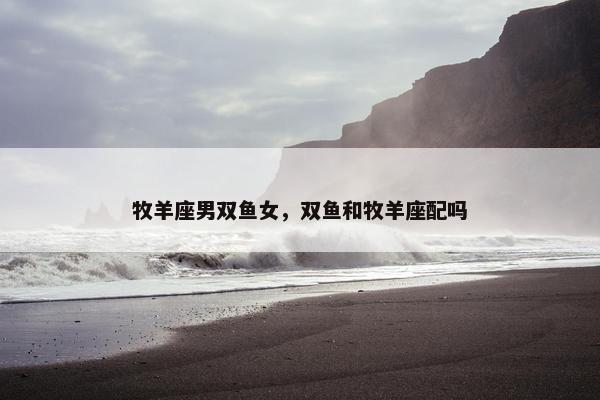 牧羊座男双鱼女，双鱼和牧羊座配吗