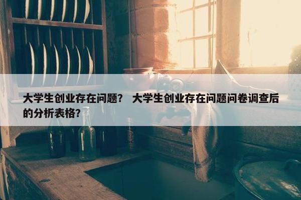 大学生创业存在问题？ 大学生创业存在问题问卷调查后的分析表格？