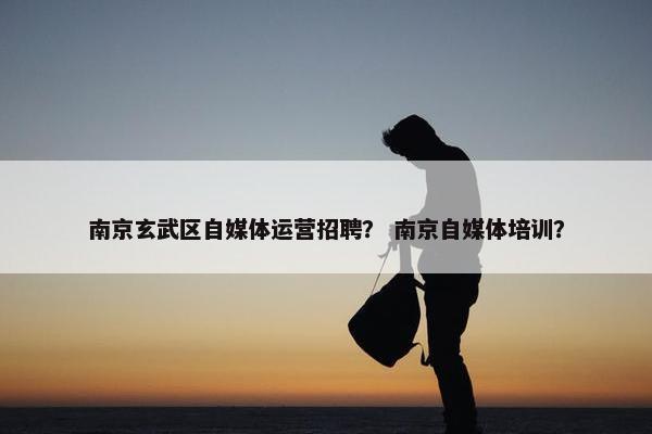 南京玄武区自媒体运营招聘？ 南京自媒体培训？