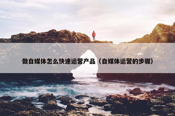 做自媒体怎么快速运营产品（自媒体运营的步骤）