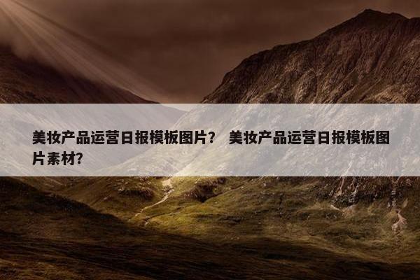 美妆产品运营日报模板图片？ 美妆产品运营日报模板图片素材？
