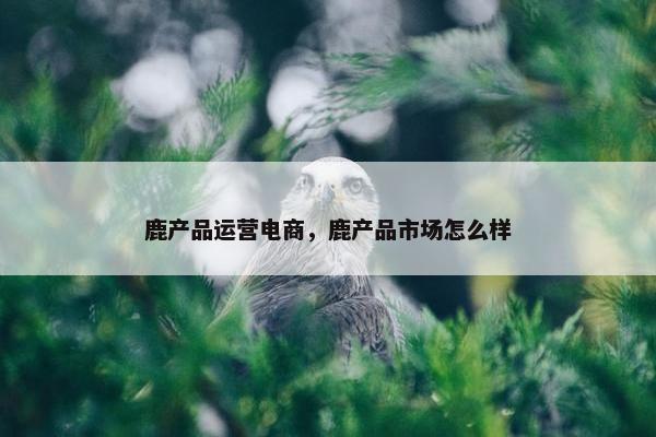 鹿产品运营电商，鹿产品市场怎么样