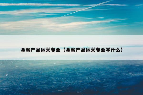 金融产品运营专业（金融产品运营专业学什么）