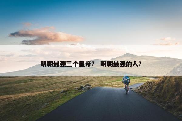 明朝最强三个皇帝？ 明朝最强的人？