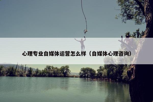 心理专业自媒体运营怎么样（自媒体心理咨询）