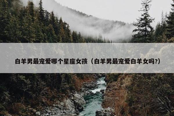 白羊男最宠爱哪个星座女孩（白羊男最宠爱白羊女吗?）