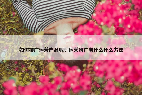 如何推广运营产品呢，运营推广有什么什么方法