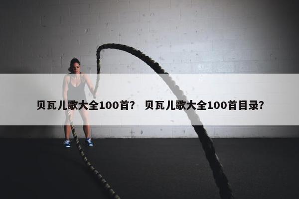 贝瓦儿歌大全100首？ 贝瓦儿歌大全100首目录？