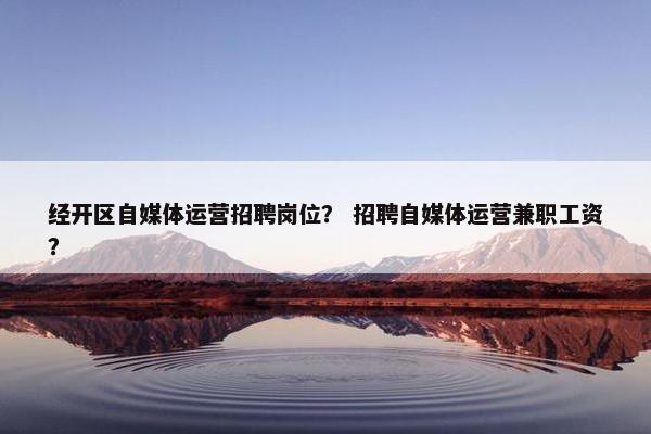 经开区自媒体运营招聘岗位？ 招聘自媒体运营兼职工资？