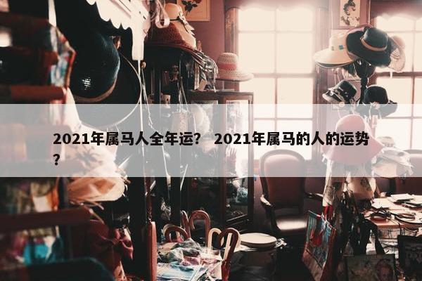 2021年属马人全年运？ 2021年属马的人的运势？