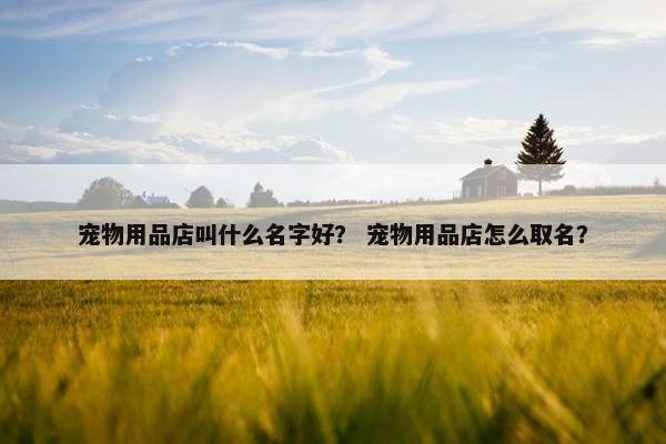 宠物用品店叫什么名字好？ 宠物用品店怎么取名？