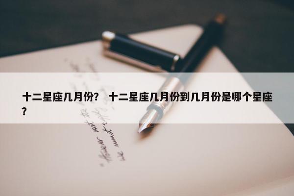 十二星座几月份？ 十二星座几月份到几月份是哪个星座？