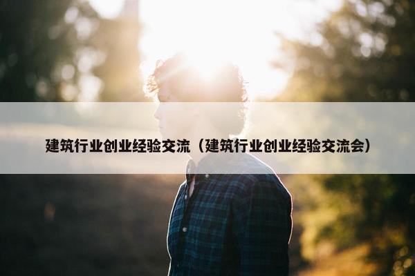 建筑行业创业经验交流（建筑行业创业经验交流会）