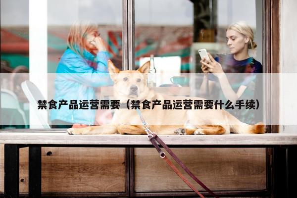 禁食产品运营需要（禁食产品运营需要什么手续）