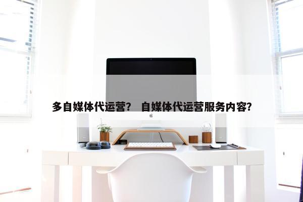 多自媒体代运营？ 自媒体代运营服务内容？