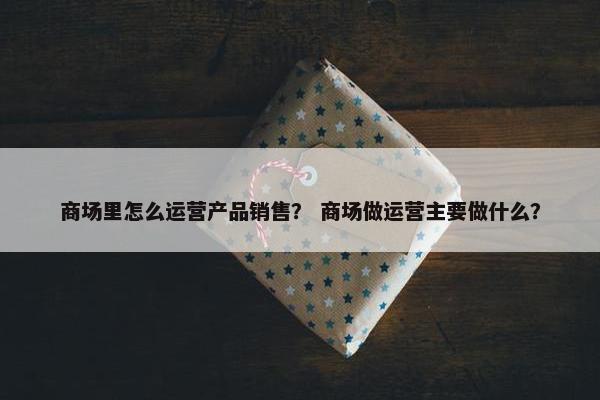 商场里怎么运营产品销售？ 商场做运营主要做什么？