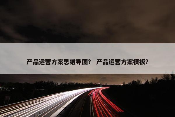 产品运营方案思维导图？ 产品运营方案模板？