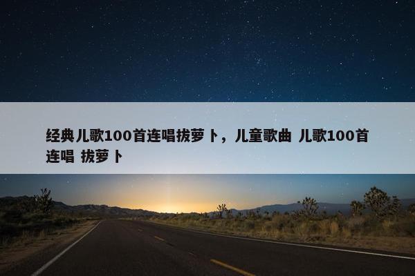 经典儿歌100首连唱拔萝卜，儿童歌曲 儿歌100首连唱 拔萝卜