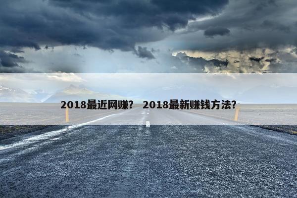 2018最近网赚？ 2018最新赚钱方法？