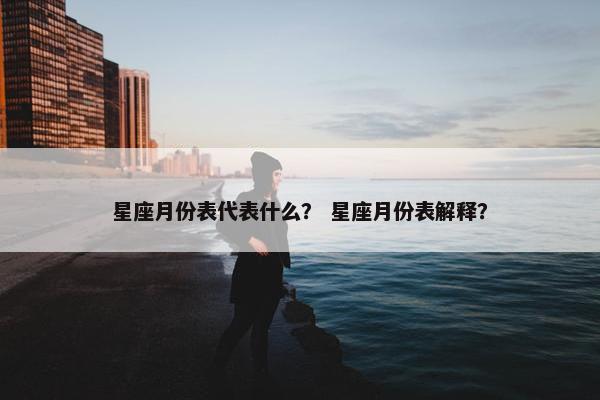 星座月份表代表什么？ 星座月份表解释？