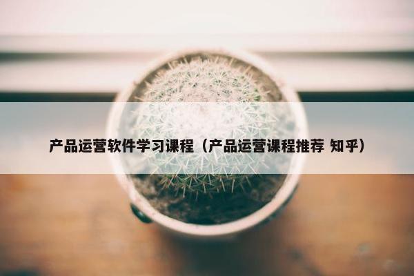 产品运营软件学习课程（产品运营课程推荐 知乎）