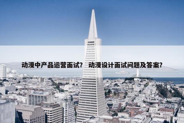 动漫中产品运营面试？ 动漫设计面试问题及答案？