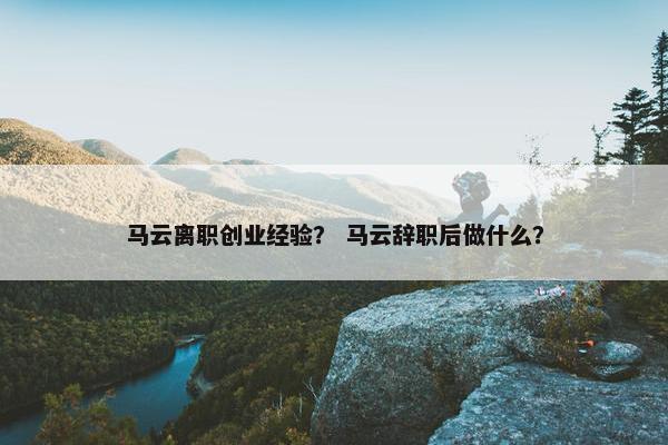 马云离职创业经验？ 马云辞职后做什么？