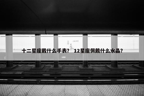 十二星座戴什么手表？ 12星座佩戴什么水晶？