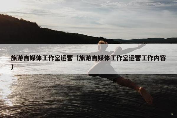 旅游自媒体工作室运营（旅游自媒体工作室运营工作内容）
