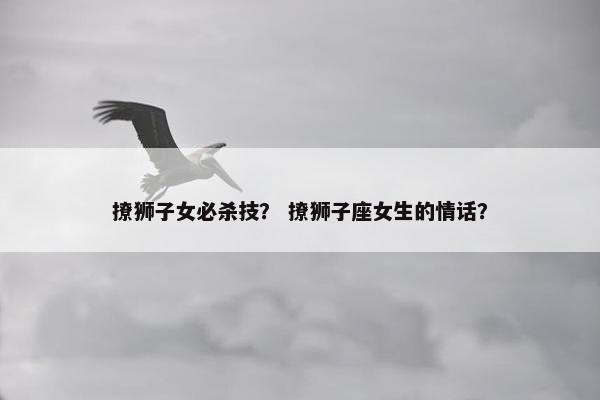撩狮子女必杀技？ 撩狮子座女生的情话？