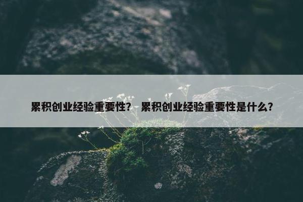 累积创业经验重要性？ 累积创业经验重要性是什么？